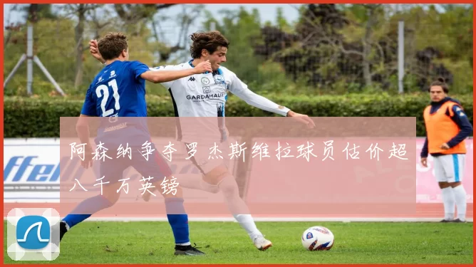 阿森纳争夺罗杰斯维拉球员估价超八千万英镑