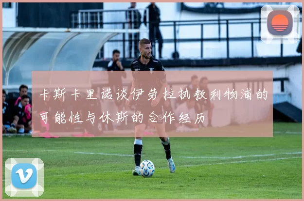 卡斯卡里诺谈伊劳拉执教利物浦的可能性与休斯的合作经历