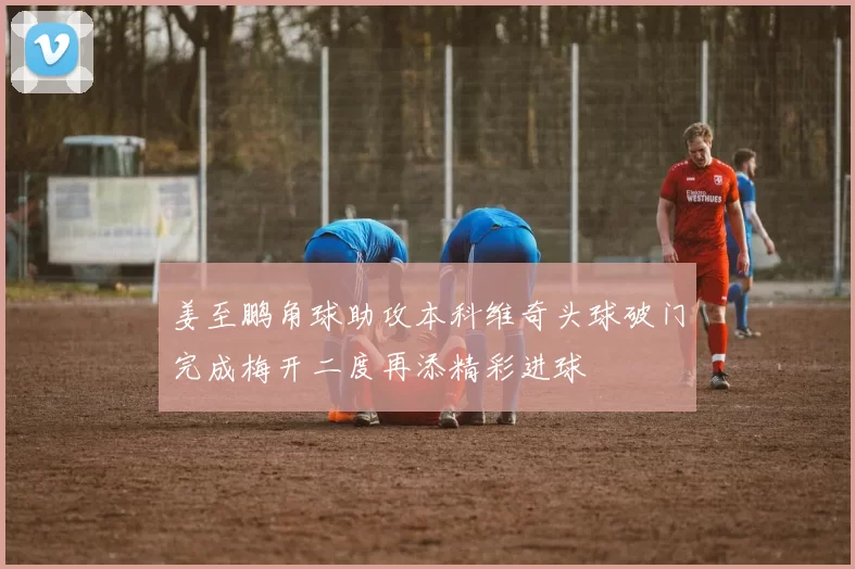 姜至鹏角球助攻本科维奇头球破门完成梅开二度再添精彩进球