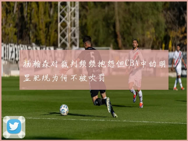 杨瀚森对裁判频频抱怨但CBA中的明显犯规为何不被吹罚